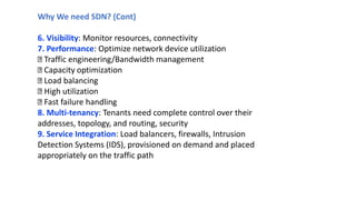 Why We need SDN? (Cont)
6. Visibility: Monitor resources, connectivity
7. Performance: Optimize network device utilization
Traffic engineering/Bandwidth management
Capacity optimization
Load balancing
High utilization
Fast failure handling
8. Multi-tenancy: Tenants need complete control over their
addresses, topology, and routing, security
9. Service Integration: Load balancers, firewalls, Intrusion
Detection Systems (IDS), provisioned on demand and placed
appropriately on the traffic path
 