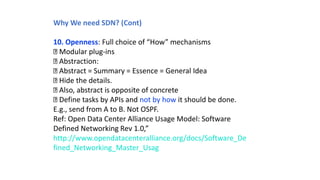 Why We need SDN? (Cont)
10. Openness: Full choice of “How” mechanisms
Modular plug-ins
Abstraction:
Abstract = Summary = Essence = General Idea
Hide the details.
Also, abstract is opposite of concrete
Define tasks by APIs and not by how it should be done.
E.g., send from A to B. Not OSPF.
Ref: Open Data Center Alliance Usage Model: Software
Defined Networking Rev 1.0,”
http://www.opendatacenteralliance.org/docs/Software_De
fined_Networking_Master_Usag
 