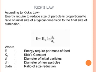 KICK’S LAW
According to Kick’s Law-
Energy require to reduce size of particle is proportional to
ratio of initial size of a typical dimension to the final size of
dimension.
Where
E : Energy require per mass of feed
Kk : Kick’s Constant
di : Diameter of initial particles
dn : Diameter of new particles
di/dn : Ratio of size reduction
 