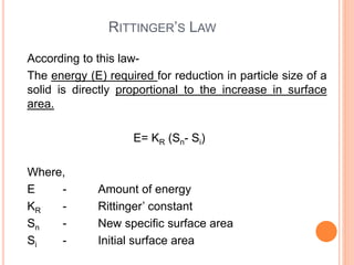 RITTINGER’S LAW
According to this law-
The energy (E) required for reduction in particle size of a
solid is directly proportional to the increase in surface
area.
E= KR (Sn- Si)
Where,
E - Amount of energy
KR - Rittinger’ constant
Sn - New specific surface area
Si - Initial surface area
 