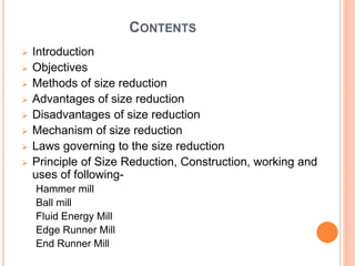 CONTENTS
 Introduction
 Objectives
 Methods of size reduction
 Advantages of size reduction
 Disadvantages of size reduction
 Mechanism of size reduction
 Laws governing to the size reduction
 Principle of Size Reduction, Construction, working and
uses of following-
Hammer mill
Ball mill
Fluid Energy Mill
Edge Runner Mill
End Runner Mill
 