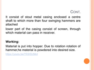 CONT.
It consist of stout metal casing enclosed a centre
shaft to which more than four swinging hammers are
attached
lower part of the casing consist of screen, through
which material can pass in receiver.
Working:
Material is put into hopper. Due to rotation rotation of
hammer,he material is powdered into desired size.
https://youtu.be/Y93rf2cNloI
 