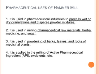 PHARMACEUTICAL USES OF HAMMER MILL
1. It is used in pharmaceutical industries to process wet or
dry granulations and disperse powder mixtures.
2. It is used in milling pharmaceutical raw materials, herbal
medicine, and sugar.
3. It is used in powdering of barks, leaves, and roots of
medicinal plants.
4. It is applied in the milling of Active Pharmaceutical
Ingredient (API), excipients, etc.
 