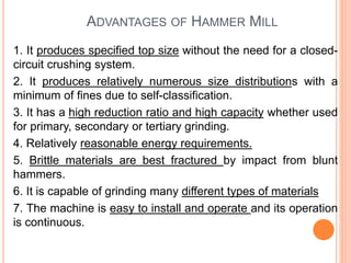 ADVANTAGES OF HAMMER MILL
1. It produces specified top size without the need for a closed-
circuit crushing system.
2. It produces relatively numerous size distributions with a
minimum of fines due to self-classification.
3. It has a high reduction ratio and high capacity whether used
for primary, secondary or tertiary grinding.
4. Relatively reasonable energy requirements.
5. Brittle materials are best fractured by impact from blunt
hammers.
6. It is capable of grinding many different types of materials
7. The machine is easy to install and operate and its operation
is continuous.
 