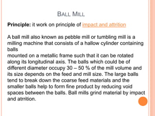 BALL MILL
Principle: it work on principle of impact and attrition
A ball mill also known as pebble mill or tumbling mill is a
milling machine that consists of a hallow cylinder containing
balls
mounted on a metallic frame such that it can be rotated
along its longitudinal axis. The balls which could be of
different diameter occupy 30 – 50 % of the mill volume and
its size depends on the feed and mill size. The large balls
tend to break down the coarse feed materials and the
smaller balls help to form fine product by reducing void
spaces between the balls. Ball mills grind material by impact
and atrrition.
 