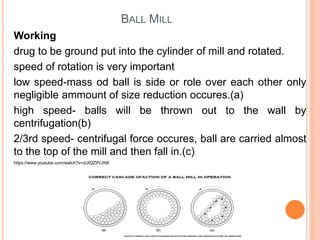 BALL MILL
Working
drug to be ground put into the cylinder of mill and rotated.
speed of rotation is very important
low speed-mass od ball is side or role over each other only
negligible ammount of size reduction occures.(a)
high speed- balls will be thrown out to the wall by
centrifugation(b)
2/3rd speed- centrifugal force occures, ball are carried almost
to the top of the mill and then fall in.(c)
https://www.youtube.com/watch?v=zUtQZtfVJN8
 