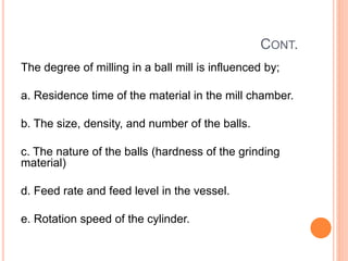 CONT.
The degree of milling in a ball mill is influenced by;
a. Residence time of the material in the mill chamber.
b. The size, density, and number of the balls.
c. The nature of the balls (hardness of the grinding
material)
d. Feed rate and feed level in the vessel.
e. Rotation speed of the cylinder.
 