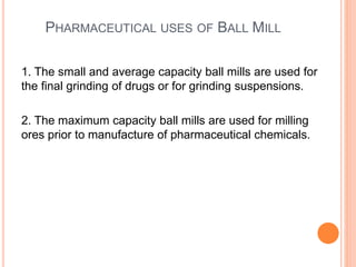 PHARMACEUTICAL USES OF BALL MILL
1. The small and average capacity ball mills are used for
the final grinding of drugs or for grinding suspensions.
2. The maximum capacity ball mills are used for milling
ores prior to manufacture of pharmaceutical chemicals.
 