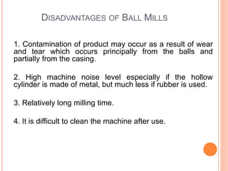 DISADVANTAGES OF BALL MILLS
1. Contamination of product may occur as a result of wear
and tear which occurs principally from the balls and
partially from the casing.
2. High machine noise level especially if the hollow
cylinder is made of metal, but much less if rubber is used.
3. Relatively long milling time.
4. It is difficult to clean the machine after use.
 
