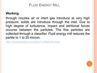 FLUID ENERGY MILL
Working
through nozzles air or intert gas introduce at very high
pressure. solids are introduce through the inlet. Due to
high degree of turbulence, impact and attritional forces
occurse between the particles. The fine particles are
collected through a classifier. Fluid energy mill reduces the
partile to 1 to 20 micron.
https://www.youtube.com/watch?v=iWgRm5LSJek
 