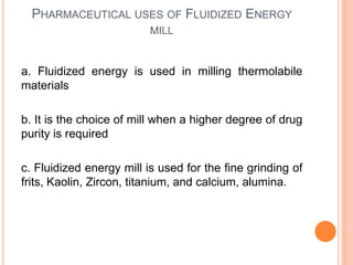 PHARMACEUTICAL USES OF FLUIDIZED ENERGY
MILL
a. Fluidized energy is used in milling thermolabile
materials
b. It is the choice of mill when a higher degree of drug
purity is required
c. Fluidized energy mill is used for the fine grinding of
frits, Kaolin, Zircon, titanium, and calcium, alumina.
 