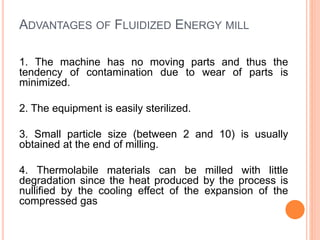 ADVANTAGES OF FLUIDIZED ENERGY MILL
1. The machine has no moving parts and thus the
tendency of contamination due to wear of parts is
minimized.
2. The equipment is easily sterilized.
3. Small particle size (between 2 and 10) is usually
obtained at the end of milling.
4. Thermolabile materials can be milled with little
degradation since the heat produced by the process is
nullified by the cooling effect of the expansion of the
compressed gas
 