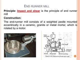 END RUNNER MILL
Principle: Impact and shear is the principle of end runner
mill
Construction:
The end-runner mill consists of a weighted pestle mounted
eccentrically in a ceramic, granite or metal mortar, which is
rotated by a motor.
 