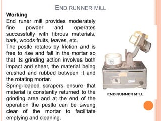 END RUNNER MILL
Working
End runer mill provides moderately
fine powder and operates
successfully with fibrous materials,
bark, woods fruits, leaves, etc.
The pestle rotates by friction and is
free to rise and fall in the mortar so
that its grinding action involves both
impact and shear, the material being
crushed and rubbed between it and
the rotating mortar.
Spring-loaded scrapers ensure that
material is constantly returned to the
grinding area and at the end of the
operation the pestle can be swung
clear of the mortar to facilitate
emptying and cleaning.
 
