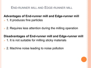 END-RUNNER MILL AND EDGE-RUNNER MILL
Advantages of End-runner mill and Edge-runner mill
 1. It produces fine particles
 2. Requires less attention during the milling operation
Disadvantages of End-runner mill and Edge-runner mill
 1. It is not suitable for milling sticky materials
 2. Machine noise leading to noise pollution
 