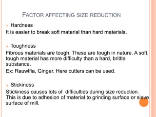 FACTOR AFFECTING SIZE REDUCTION
 Hardness
It is easier to break soft material than hard materials.
 Toughness
Fibrous materials are tough. These are tough in nature. A soft,
tough material has more difficulty than a hard, brittle
substance.
Ex: Rauwlfia, Ginger. Here cutters can be used.
 Stickiness
Stickiness causes lots of difficulties during size reduction.
This is due to adhesion of material to grinding surface or sieve
surface of mill.
 
