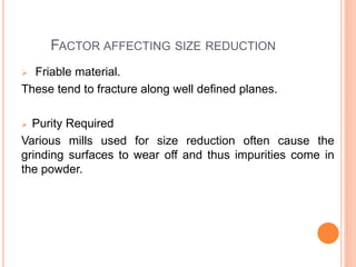 FACTOR AFFECTING SIZE REDUCTION
 Friable material.
These tend to fracture along well defined planes.
 Purity Required
Various mills used for size reduction often cause the
grinding surfaces to wear off and thus impurities come in
the powder.
 
