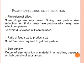 FACTOR AFFECTING SIZE REDUCTION
 Physiological effect
Some drugs are very potent. During their particle size
reduction in mill dust may have produce which may have
effect on operator.
To avoid dust closed mill can be used
 Ratio of feed size to product size
Small feed size required to get fine particle.
 Bulk density
Output of size reduction of material in a machine, depends
on bulk density of substances.
 