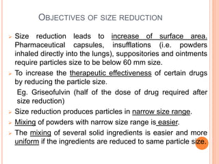 OBJECTIVES OF SIZE REDUCTION
 Size reduction leads to increase of surface area.
Pharmaceutical capsules, insufflations (i.e. powders
inhaled directly into the lungs), suppositories and ointments
require particles size to be below 60 mm size.
 To increase the therapeutic effectiveness of certain drugs
by reducing the particle size.
Eg. Griseofulvin (half of the dose of drug required after
size reduction)
 Size reduction produces particles in narrow size range.
 Mixing of powders with narrow size range is easier.
 The mixing of several solid ingredients is easier and more
uniform if the ingredients are reduced to same particle size.
 