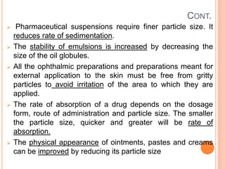 CONT.
 Pharmaceutical suspensions require finer particle size. It
reduces rate of sedimentation.
 The stability of emulsions is increased by decreasing the
size of the oil globules.
 All the ophthalmic preparations and preparations meant for
external application to the skin must be free from gritty
particles to avoid irritation of the area to which they are
applied.
 The rate of absorption of a drug depends on the dosage
form, route of administration and particle size. The smaller
the particle size, quicker and greater will be rate of
absorption.
 The physical appearance of ointments, pastes and creams
can be improved by reducing its particle size
 