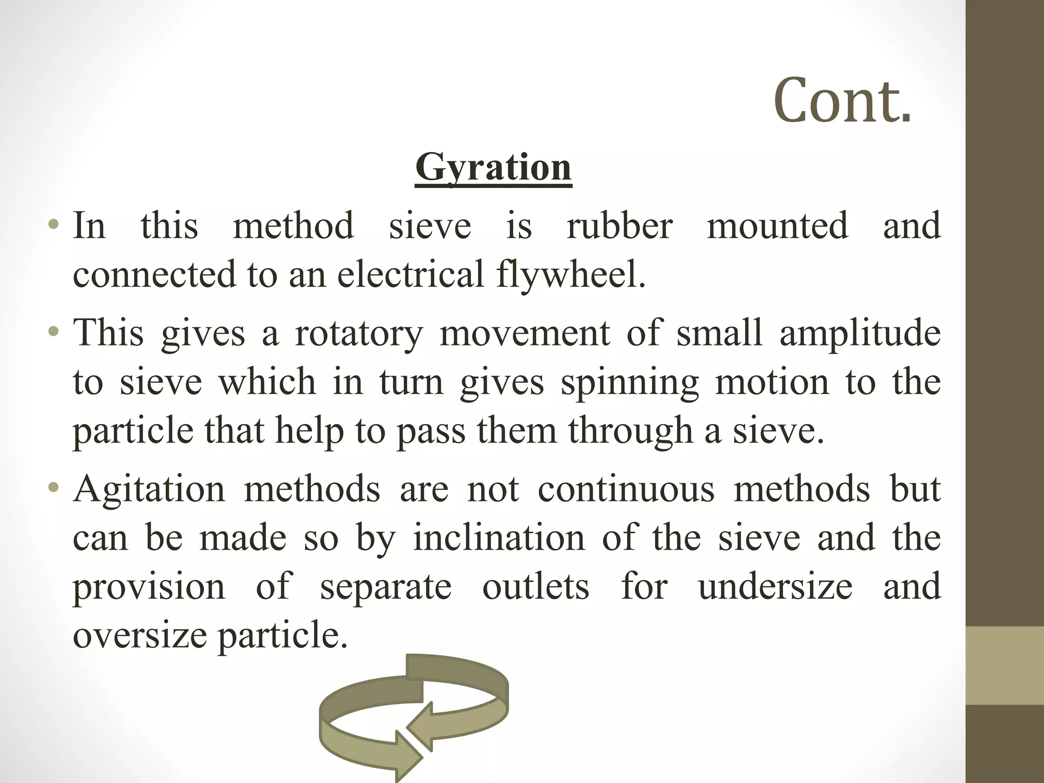 Cont.
Gyration
• In this method sieve is rubber mounted and
connected to an electrical flywheel.
• This gives a rotatory movement of small amplitude
to sieve which in turn gives spinning motion to the
particle that help to pass them through a sieve.
• Agitation methods are not continuous methods but
can be made so by inclination of the sieve and the
provision of separate outlets for undersize and
oversize particle.
 