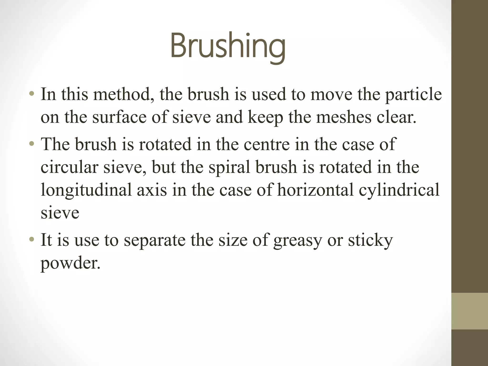 Brushing
• In this method, the brush is used to move the particle
on the surface of sieve and keep the meshes clear.
• The brush is rotated in the centre in the case of
circular sieve, but the spiral brush is rotated in the
longitudinal axis in the case of horizontal cylindrical
sieve
• It is use to separate the size of greasy or sticky
powder.
 