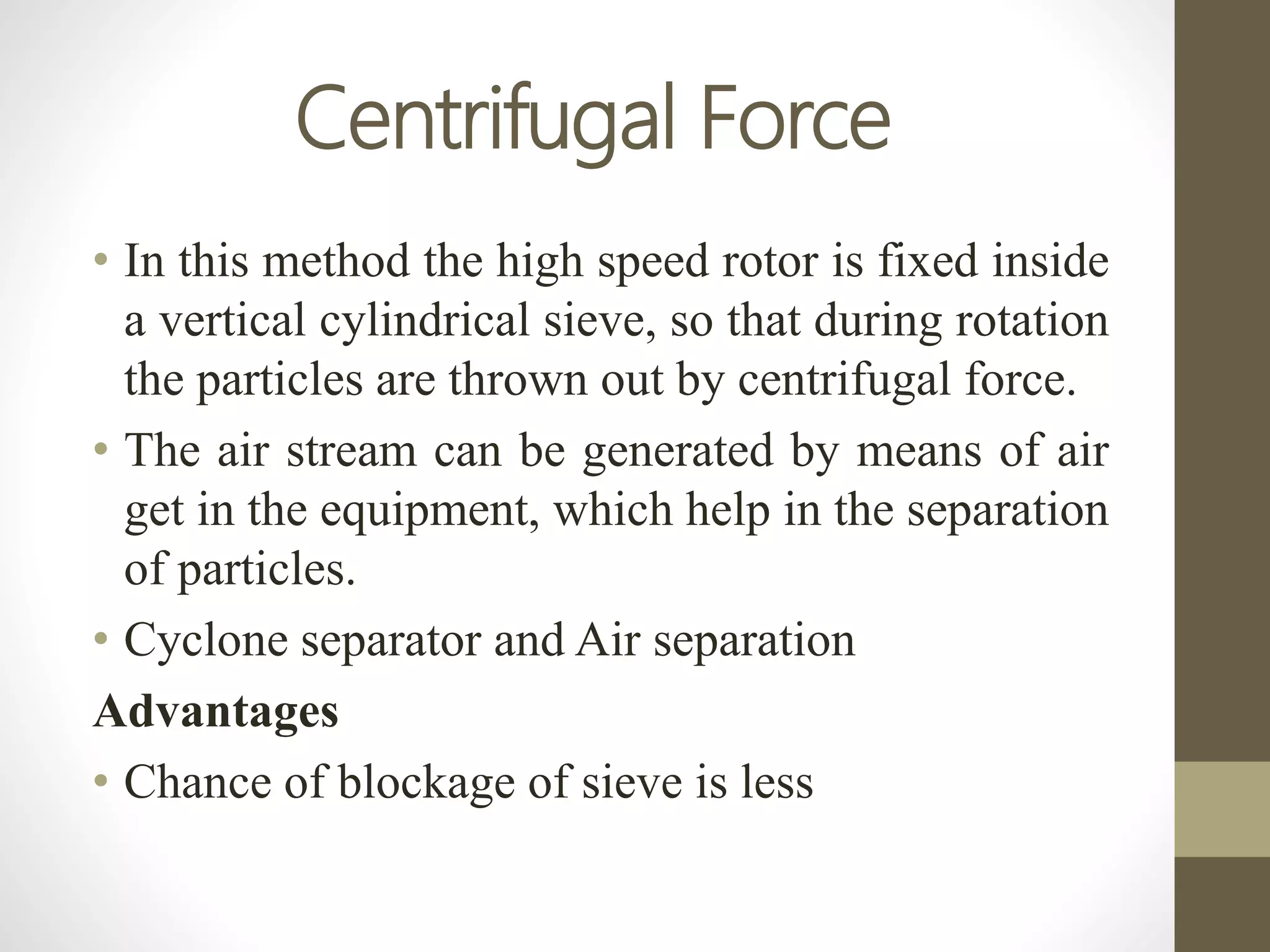 Centrifugal Force
• In this method the high speed rotor is fixed inside
a vertical cylindrical sieve, so that during rotation
the particles are thrown out by centrifugal force.
• The air stream can be generated by means of air
get in the equipment, which help in the separation
of particles.
• Cyclone separator and Air separation
Advantages
• Chance of blockage of sieve is less
 