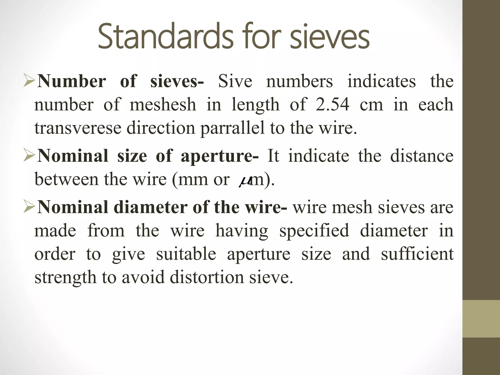 Standards for sieves
Number of sieves- Sive numbers indicates the
number of meshesh in length of 2.54 cm in each
transverese direction parrallel to the wire.
Nominal size of aperture- It indicate the distance
between the wire (mm or m).
Nominal diameter of the wire- wire mesh sieves are
made from the wire having specified diameter in
order to give suitable aperture size and sufficient
strength to avoid distortion sieve.

 