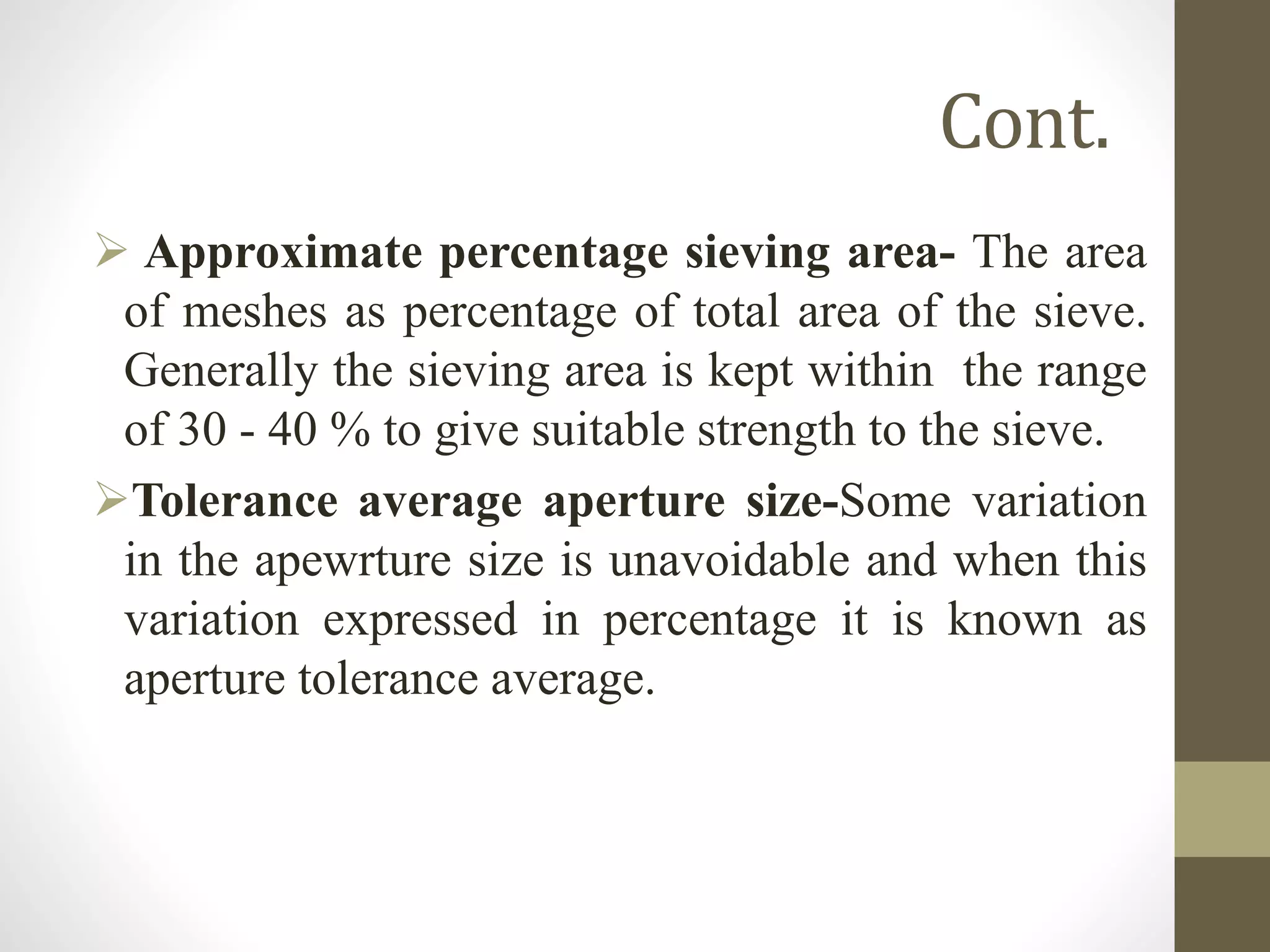 Cont.
 Approximate percentage sieving area- The area
of meshes as percentage of total area of the sieve.
Generally the sieving area is kept within the range
of 30 - 40 % to give suitable strength to the sieve.
Tolerance average aperture size-Some variation
in the apewrture size is unavoidable and when this
variation expressed in percentage it is known as
aperture tolerance average.
 