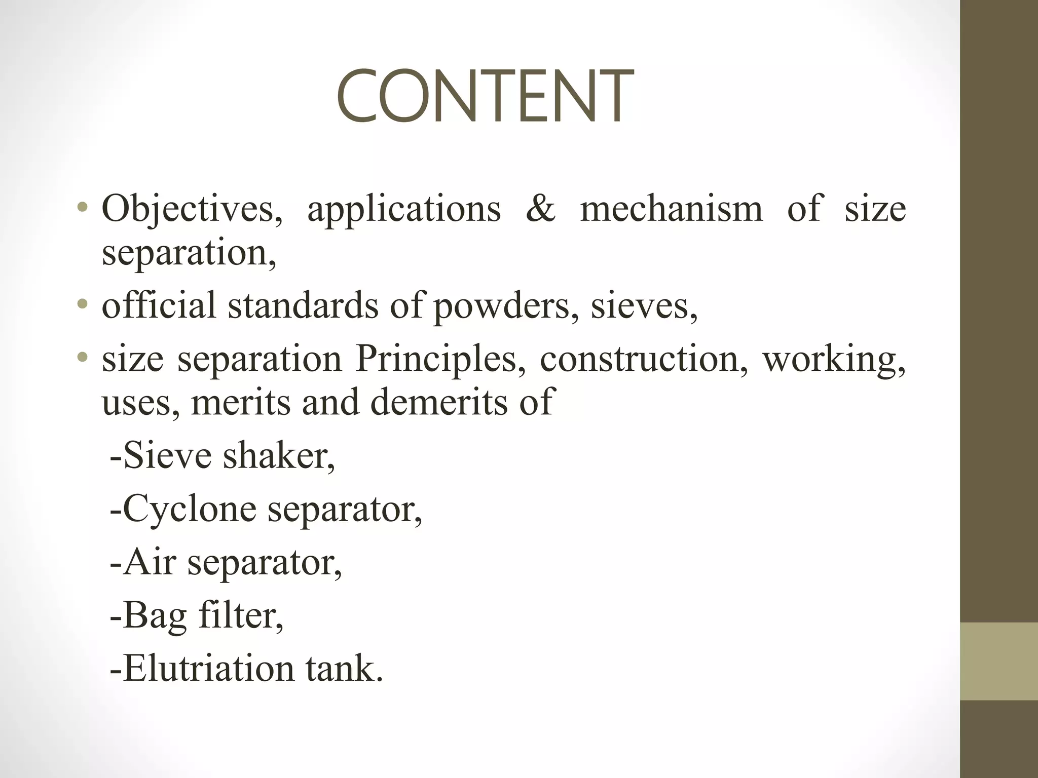 CONTENT
• Objectives, applications & mechanism of size
separation,
• official standards of powders, sieves,
• size separation Principles, construction, working,
uses, merits and demerits of
-Sieve shaker,
-Cyclone separator,
-Air separator,
-Bag filter,
-Elutriation tank.
 
