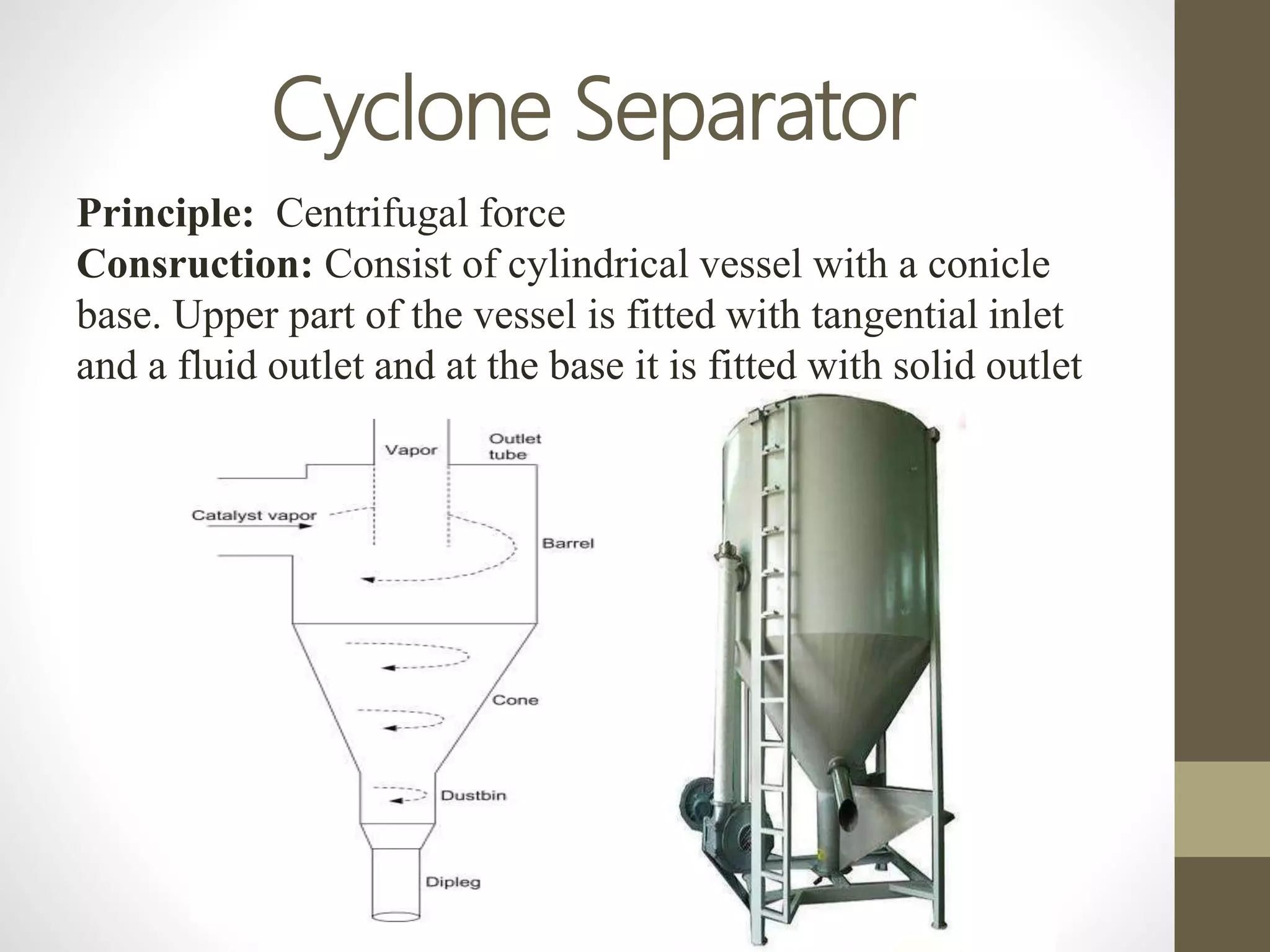 Cyclone Separator
Principle: Centrifugal force
Consruction: Consist of cylindrical vessel with a conicle
base. Upper part of the vessel is fitted with tangential inlet
and a fluid outlet and at the base it is fitted with solid outlet
 