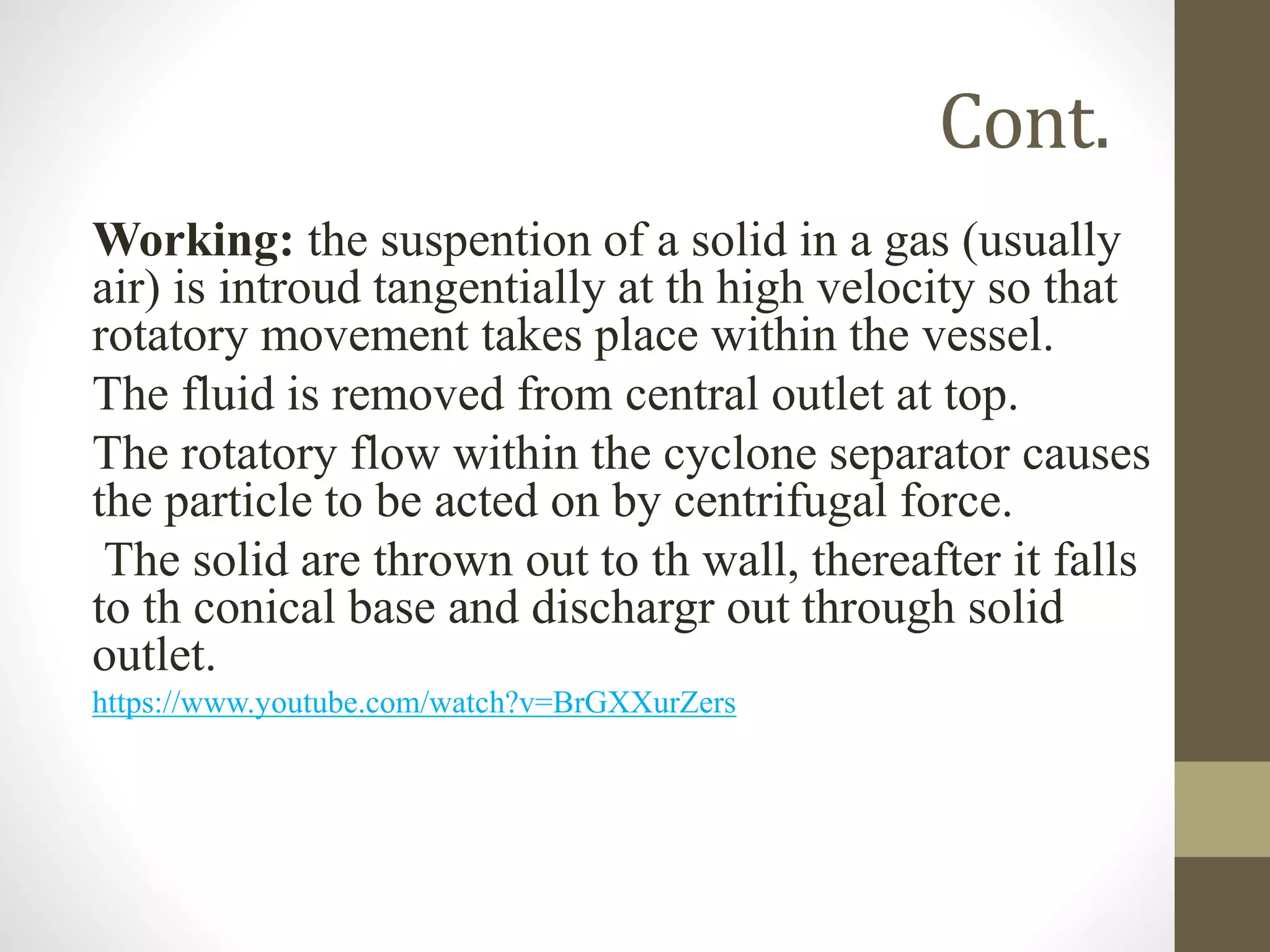 Cont.
Working: the suspention of a solid in a gas (usually
air) is introud tangentially at th high velocity so that
rotatory movement takes place within the vessel.
The fluid is removed from central outlet at top.
The rotatory flow within the cyclone separator causes
the particle to be acted on by centrifugal force.
The solid are thrown out to th wall, thereafter it falls
to th conical base and dischargr out through solid
outlet.
https://www.youtube.com/watch?v=BrGXXurZers
 