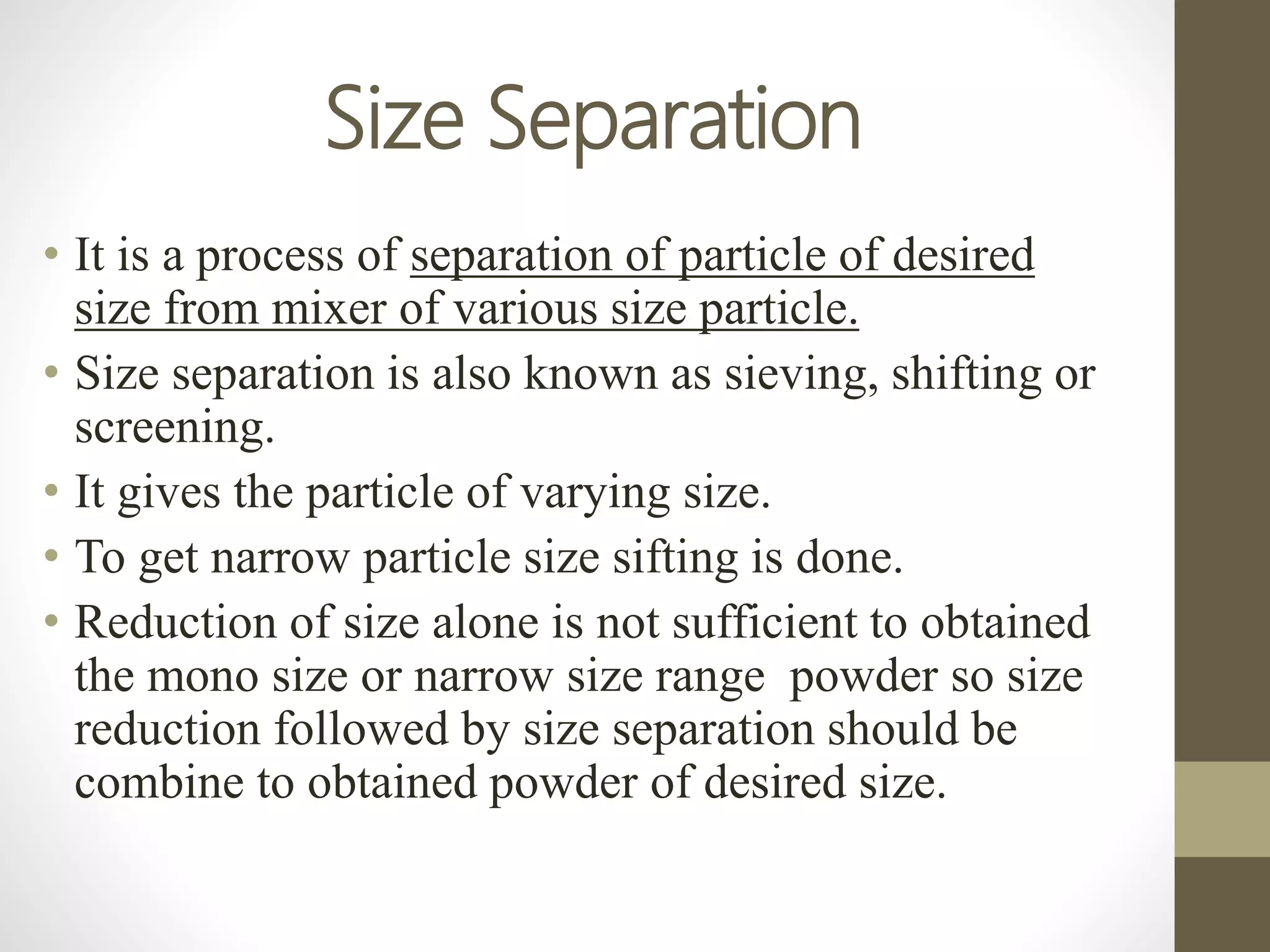 Size Separation
• It is a process of separation of particle of desired
size from mixer of various size particle.
• Size separation is also known as sieving, shifting or
screening.
• It gives the particle of varying size.
• To get narrow particle size sifting is done.
• Reduction of size alone is not sufficient to obtained
the mono size or narrow size range powder so size
reduction followed by size separation should be
combine to obtained powder of desired size.
 