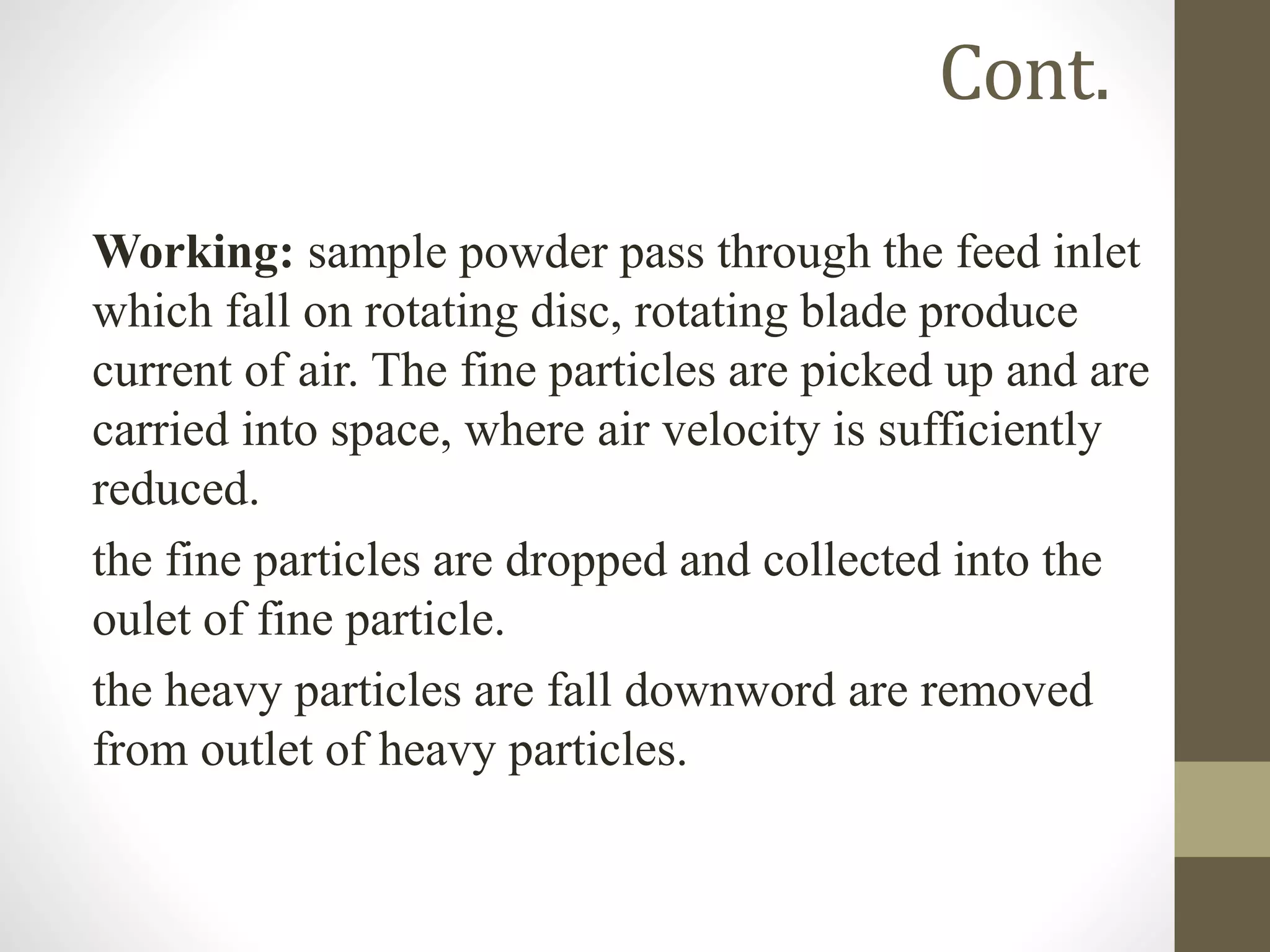 Cont.
Working: sample powder pass through the feed inlet
which fall on rotating disc, rotating blade produce
current of air. The fine particles are picked up and are
carried into space, where air velocity is sufficiently
reduced.
the fine particles are dropped and collected into the
oulet of fine particle.
the heavy particles are fall downword are removed
from outlet of heavy particles.
 