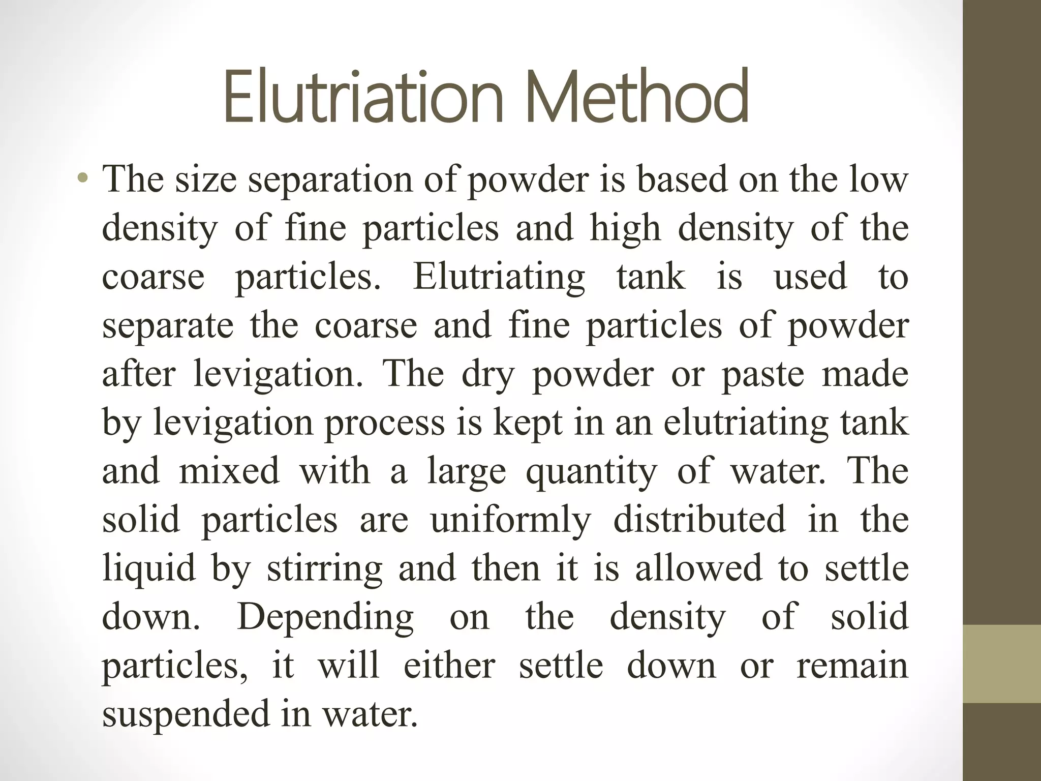 Elutriation Method
• The size separation of powder is based on the low
density of fine particles and high density of the
coarse particles. Elutriating tank is used to
separate the coarse and fine particles of powder
after levigation. The dry powder or paste made
by levigation process is kept in an elutriating tank
and mixed with a large quantity of water. The
solid particles are uniformly distributed in the
liquid by stirring and then it is allowed to settle
down. Depending on the density of solid
particles, it will either settle down or remain
suspended in water.
 