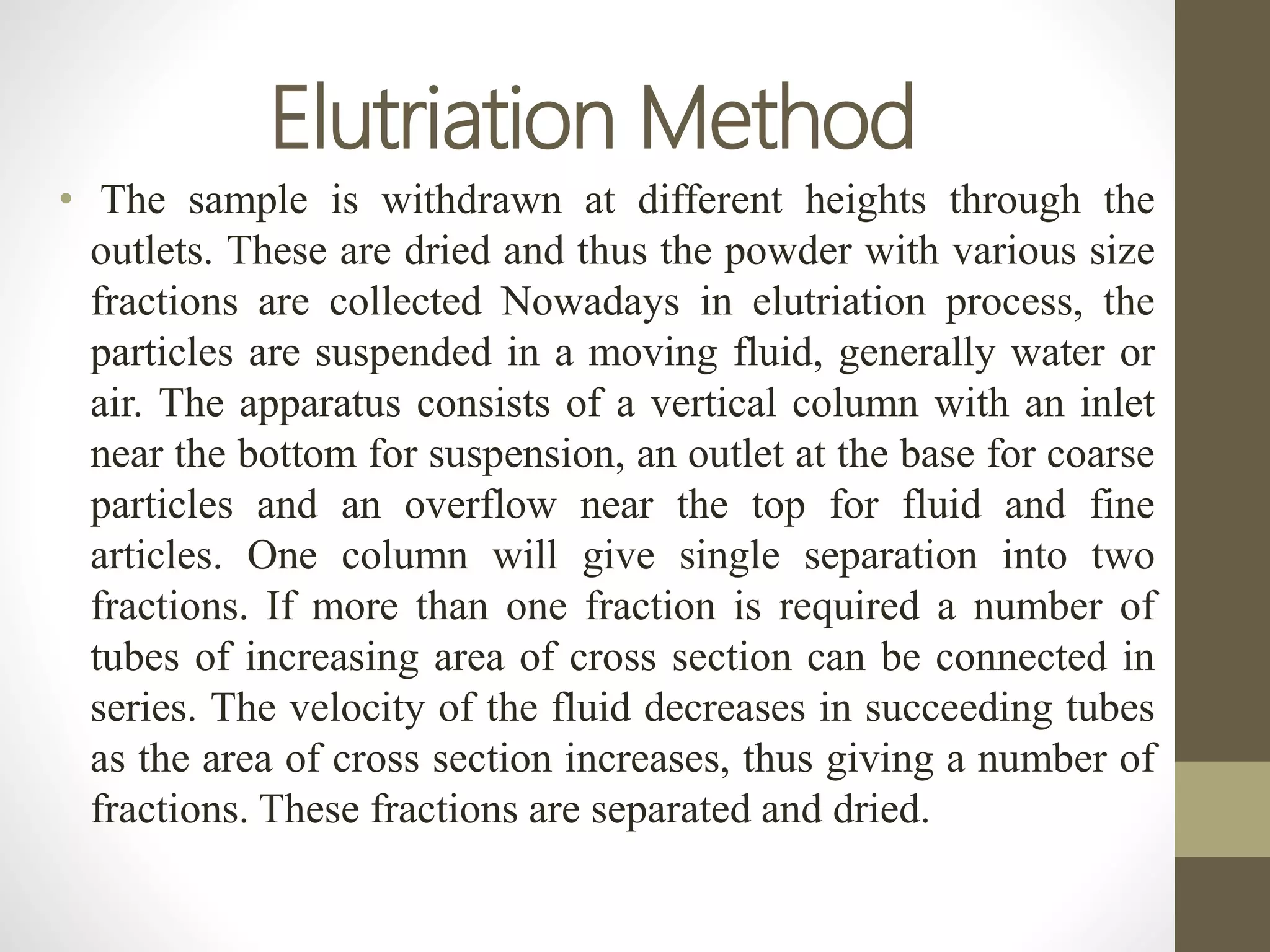 Elutriation Method
• The sample is withdrawn at different heights through the
outlets. These are dried and thus the powder with various size
fractions are collected Nowadays in elutriation process, the
particles are suspended in a moving fluid, generally water or
air. The apparatus consists of a vertical column with an inlet
near the bottom for suspension, an outlet at the base for coarse
particles and an overflow near the top for fluid and fine
articles. One column will give single separation into two
fractions. If more than one fraction is required a number of
tubes of increasing area of cross section can be connected in
series. The velocity of the fluid decreases in succeeding tubes
as the area of cross section increases, thus giving a number of
fractions. These fractions are separated and dried.
 
