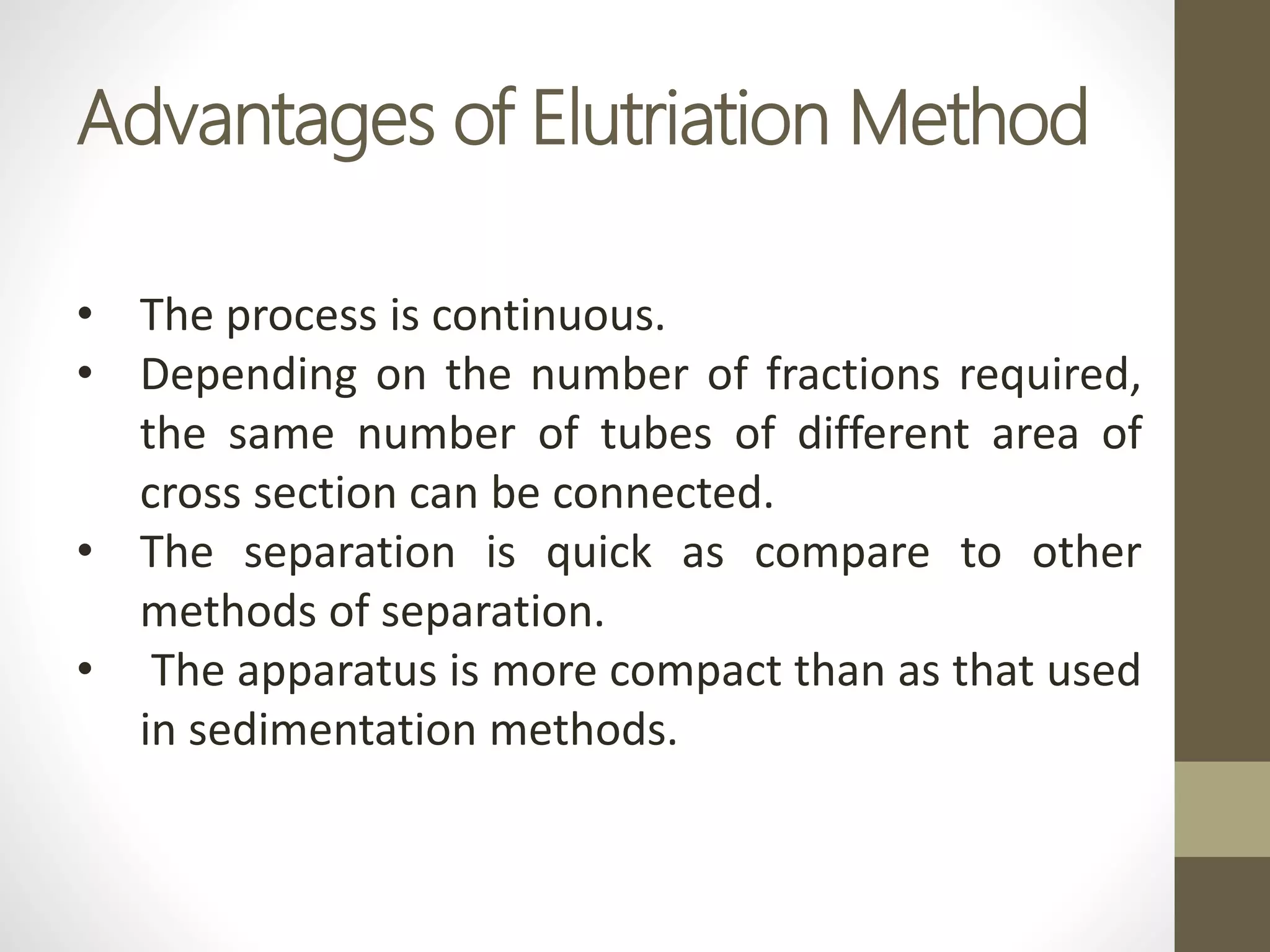 Advantages of Elutriation Method
• The process is continuous.
• Depending on the number of fractions required,
the same number of tubes of different area of
cross section can be connected.
• The separation is quick as compare to other
methods of separation.
• The apparatus is more compact than as that used
in sedimentation methods.
 