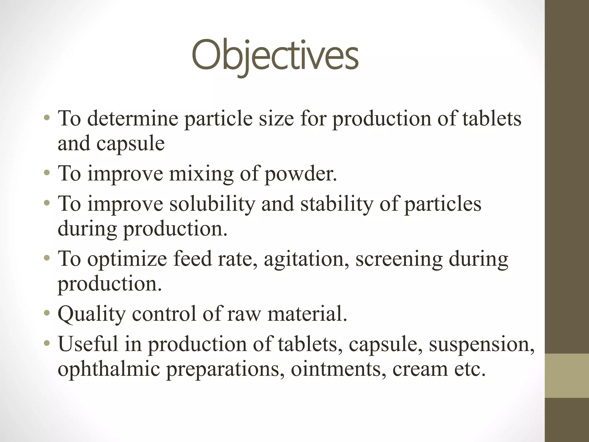 Objectives
• To determine particle size for production of tablets
and capsule
• To improve mixing of powder.
• To improve solubility and stability of particles
during production.
• To optimize feed rate, agitation, screening during
production.
• Quality control of raw material.
• Useful in production of tablets, capsule, suspension,
ophthalmic preparations, ointments, cream etc.
 