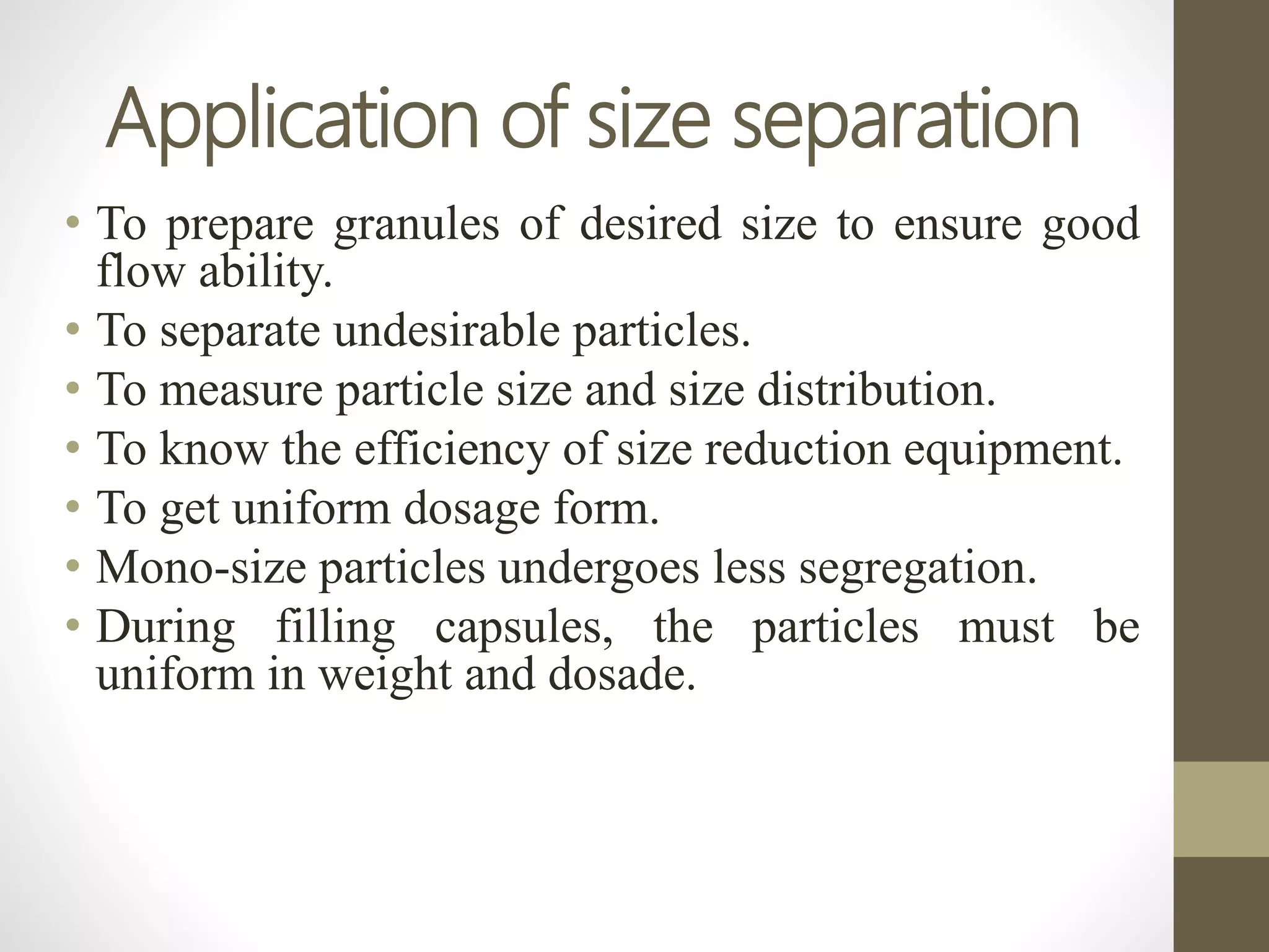Application of size separation
• To prepare granules of desired size to ensure good
flow ability.
• To separate undesirable particles.
• To measure particle size and size distribution.
• To know the efficiency of size reduction equipment.
• To get uniform dosage form.
• Mono-size particles undergoes less segregation.
• During filling capsules, the particles must be
uniform in weight and dosade.
 