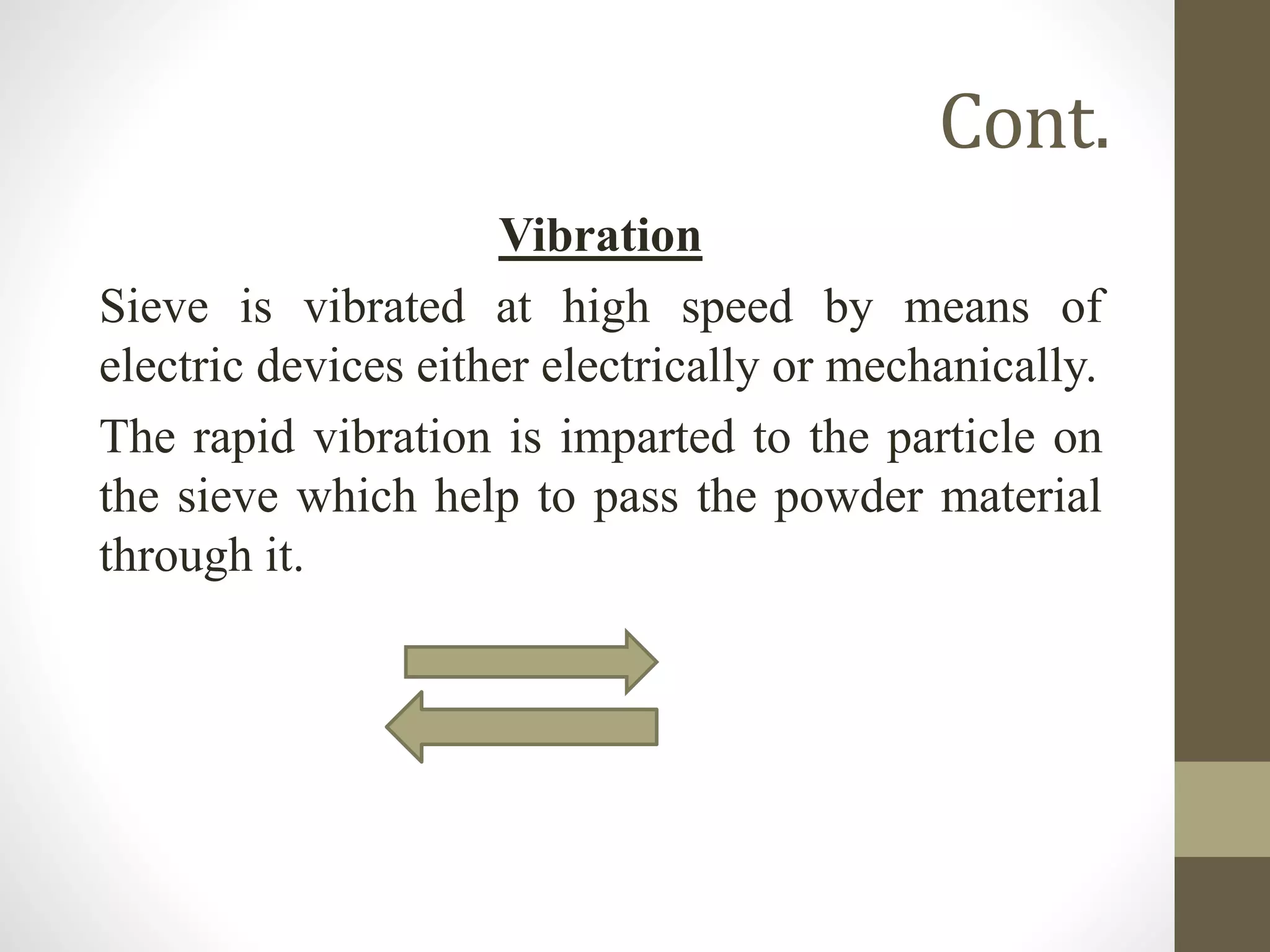 Cont.
Vibration
Sieve is vibrated at high speed by means of
electric devices either electrically or mechanically.
The rapid vibration is imparted to the particle on
the sieve which help to pass the powder material
through it.
 