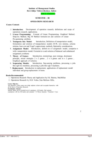[Syllabus – 2017 – IMS-DAVV ] Page 1
Institute of Management Studies
Devi Ahilya Vishwavidyalaya, Indore
M.B.A. (Executive)
SEMESTER – III
OPERATIONS RESEARCH
Course Content:
.1 Introduction: Development of operation research, definitions and scope of
operations research, applications.
2. Li near Programming: Concept of Linear Programming- Graphical Method,
Simp lex Method, Big M Method formulat ion and solution of Linear
Pro gramming problem.
3. Transporta tion Model: Introduction, Definition of transportation model,
formulation and solution of transportation models (N-W, row minima, column
minima, least cost and Vogel’s approximate method), Optimality considerations.
4. Assignment Model: Introduction, definiti on o f assignment model, compariso n
with t ransportation model, Formulat io n and solution of balanced and unbalanced
assignment p roblems
5. Theory of Games: Introduction, terminology, pure strategy, dominance
principle, mixed strategies 2 x 2 games , 2 x n games and m x 2 games ,
Graphical approach o f solution.
6. Sequencing Models: Introduction, Seq uencing problems, processing n jobs
thro ugh two machines, processing n jobs thro ugh 3 machines.
7. Replacement: Introduction to replacement, applications of replacement model
individual and group replacement of items.
Books Recommended:
1. Operations Research Theory and Application by J.K. Sharma, MacMillan
2. Operations Research b y N.D. Vohra ,Tata McGraw Hills,
Course Objective
The objectives of this course are to help students to learn and to acquaint themselves with
all the facets of Operation Research.
Examination Scheme:
Internal Marks will be awarded out of a maximum of 40 marks. End semester
examination will be of 60 marks and contained 7- 8 Theory Question / Numerical / Case.
2
 