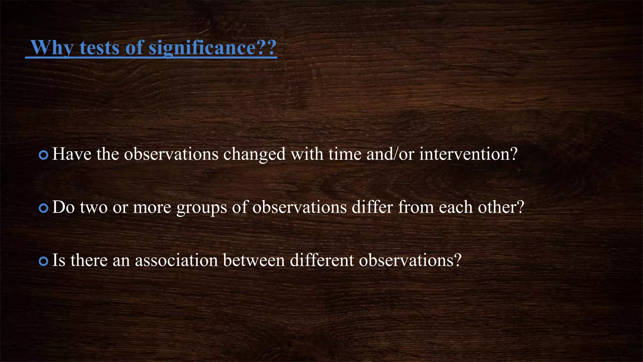  Have the observations changed with time and/or intervention?
 Do two or more groups of observations differ from each other?
 Is there an association between different observations?
Why tests of significance??
 
