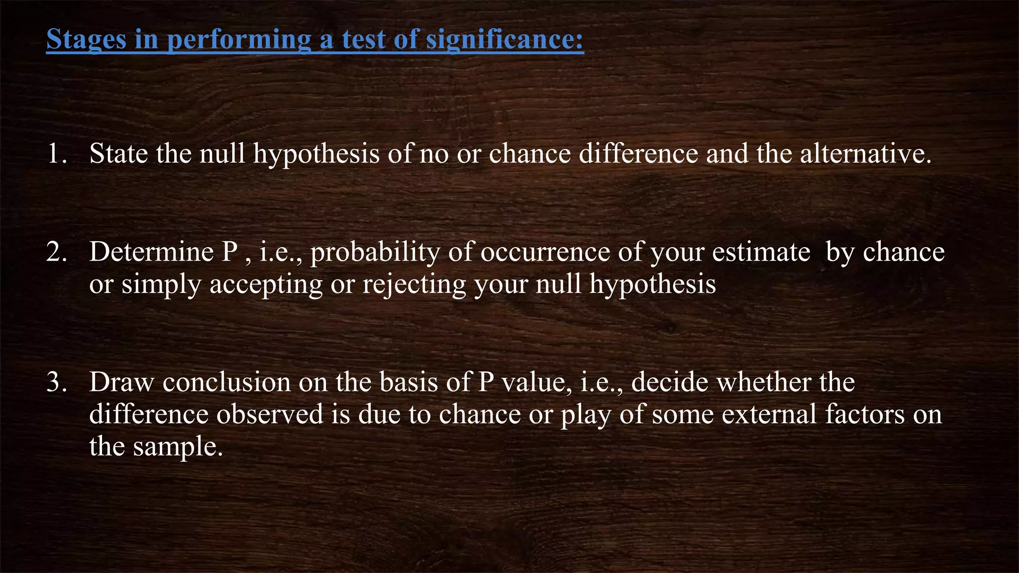 Stages in performing a test of significance:
1. State the null hypothesis of no or chance difference and the alternative.
2. Determine P , i.e., probability of occurrence of your estimate by chance
or simply accepting or rejecting your null hypothesis
3. Draw conclusion on the basis of P value, i.e., decide whether the
difference observed is due to chance or play of some external factors on
the sample.
 