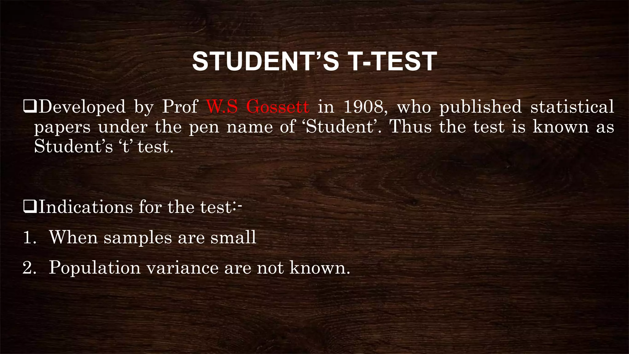 STUDENT’S T-TEST
Developed by Prof W.S Gossett in 1908, who published statistical
papers under the pen name of ‘Student’. Thus the test is known as
Student’s ‘t’ test.
Indications for the test:-
1. When samples are small
2. Population variance are not known.
 