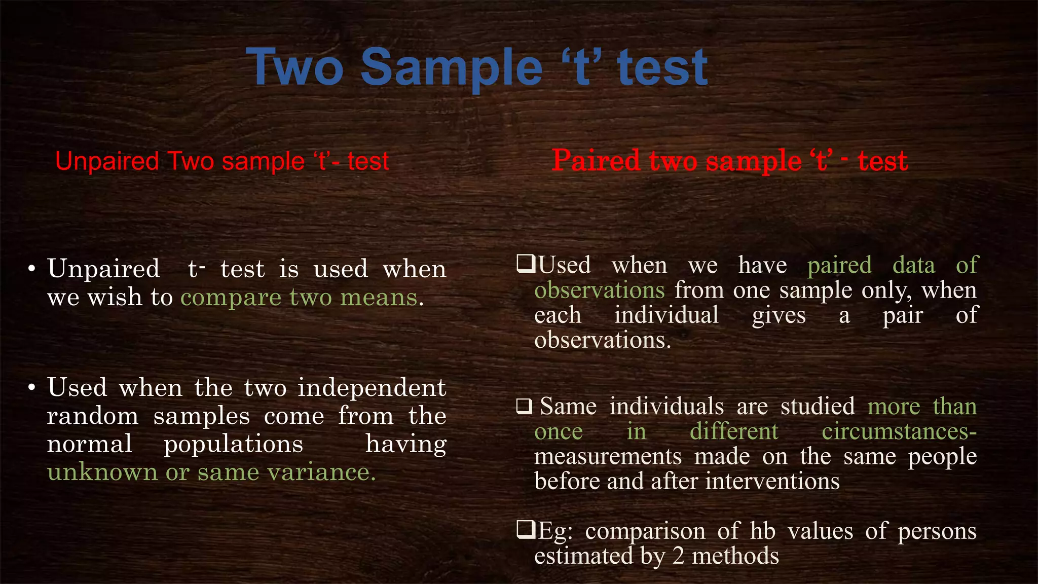 Unpaired Two sample ‘t’- test
• Unpaired t- test is used when
we wish to compare two means.
• Used when the two independent
random samples come from the
normal populations having
unknown or same variance.
Used when we have paired data of
observations from one sample only, when
each individual gives a pair of
observations.
 Same individuals are studied more than
once in different circumstances-
measurements made on the same people
before and after interventions
Eg: comparison of hb values of persons
estimated by 2 methods
Two Sample ‘t’ test
Paired two sample ‘t’ - test
 