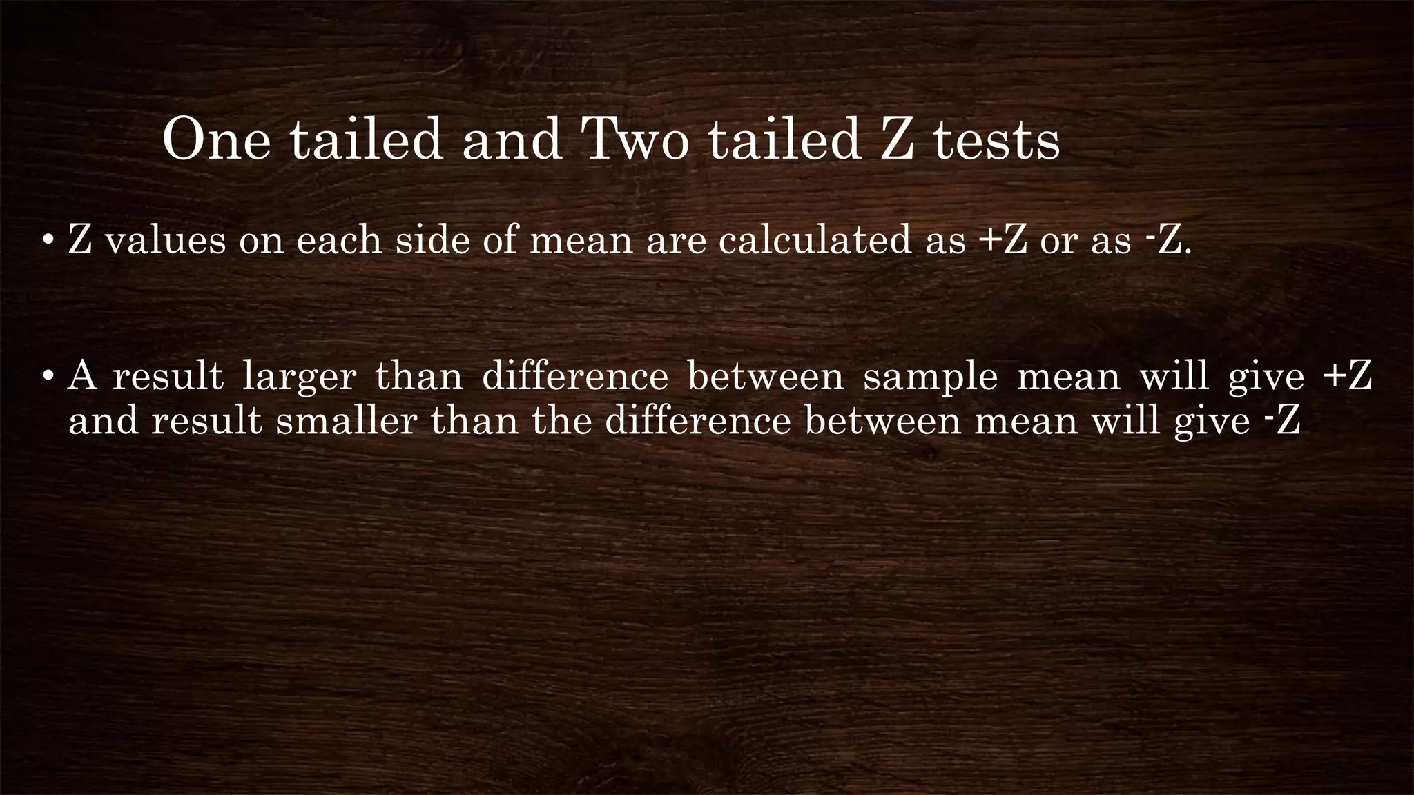 One tailed and Two tailed Z tests
• Z values on each side of mean are calculated as +Z or as -Z.
• A result larger than difference between sample mean will give +Z
and result smaller than the difference between mean will give -Z
 
