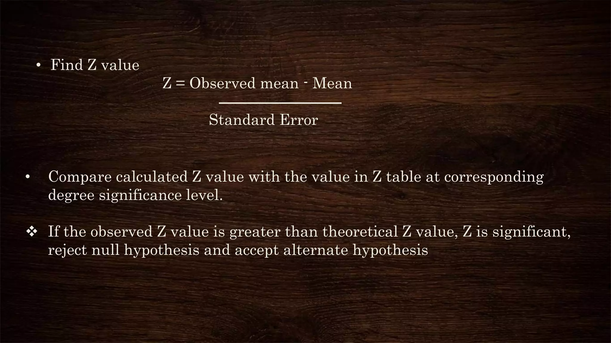 • Find Z value
Z = Observed mean - Mean
Standard Error
• Compare calculated Z value with the value in Z table at corresponding
degree significance level.
 If the observed Z value is greater than theoretical Z value, Z is significant,
reject null hypothesis and accept alternate hypothesis
 