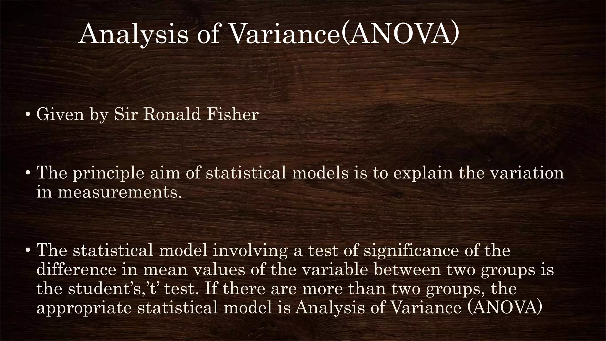 • Given by Sir Ronald Fisher
• The principle aim of statistical models is to explain the variation
in measurements.
• The statistical model involving a test of significance of the
difference in mean values of the variable between two groups is
the student’s,’t’ test. If there are more than two groups, the
appropriate statistical model is Analysis of Variance (ANOVA)
Analysis of Variance(ANOVA)
 