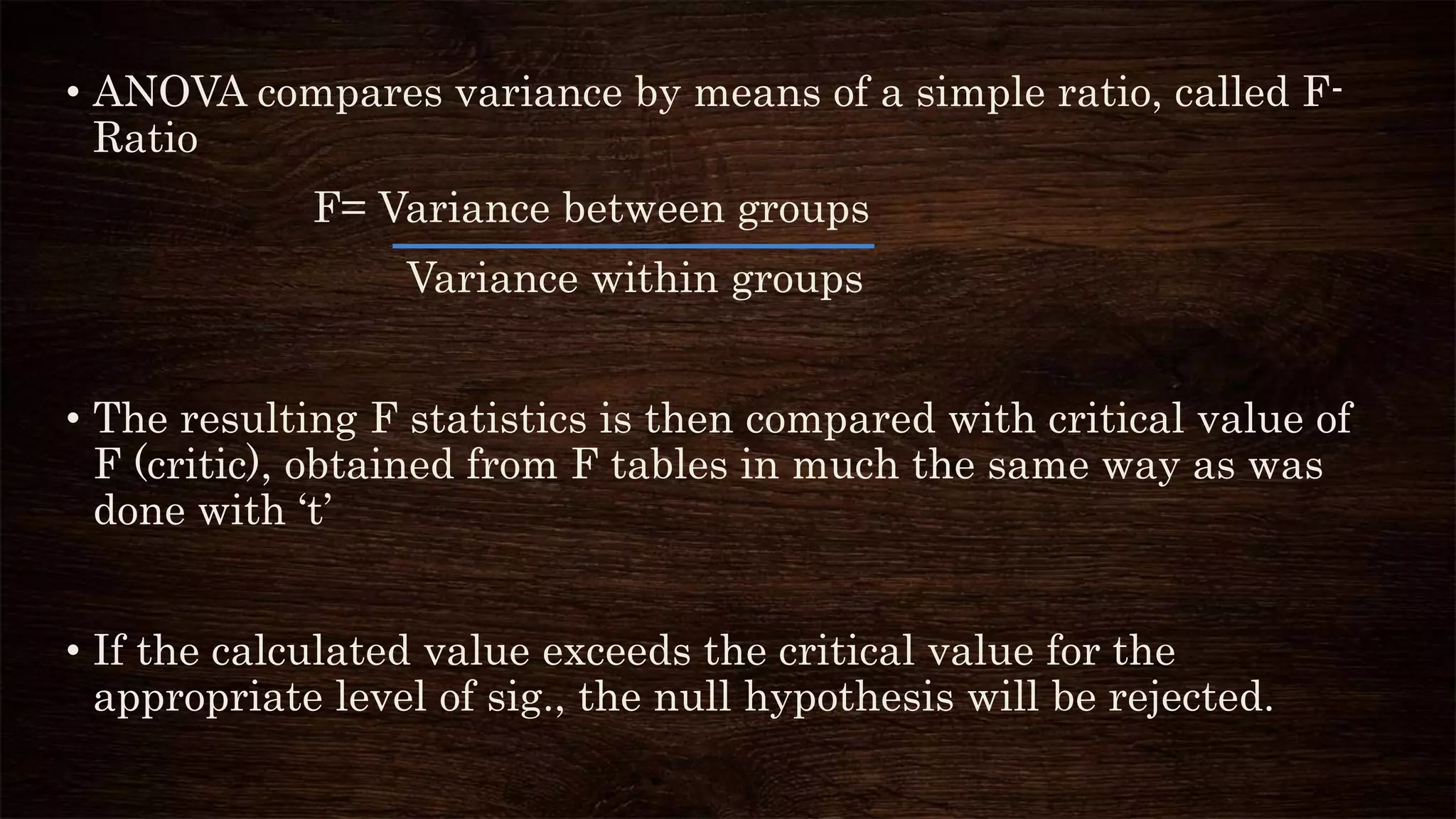 • ANOVA compares variance by means of a simple ratio, called F-
Ratio
F= Variance between groups
Variance within groups
• The resulting F statistics is then compared with critical value of
F (critic), obtained from F tables in much the same way as was
done with ‘t’
• If the calculated value exceeds the critical value for the
appropriate level of sig., the null hypothesis will be rejected.
 