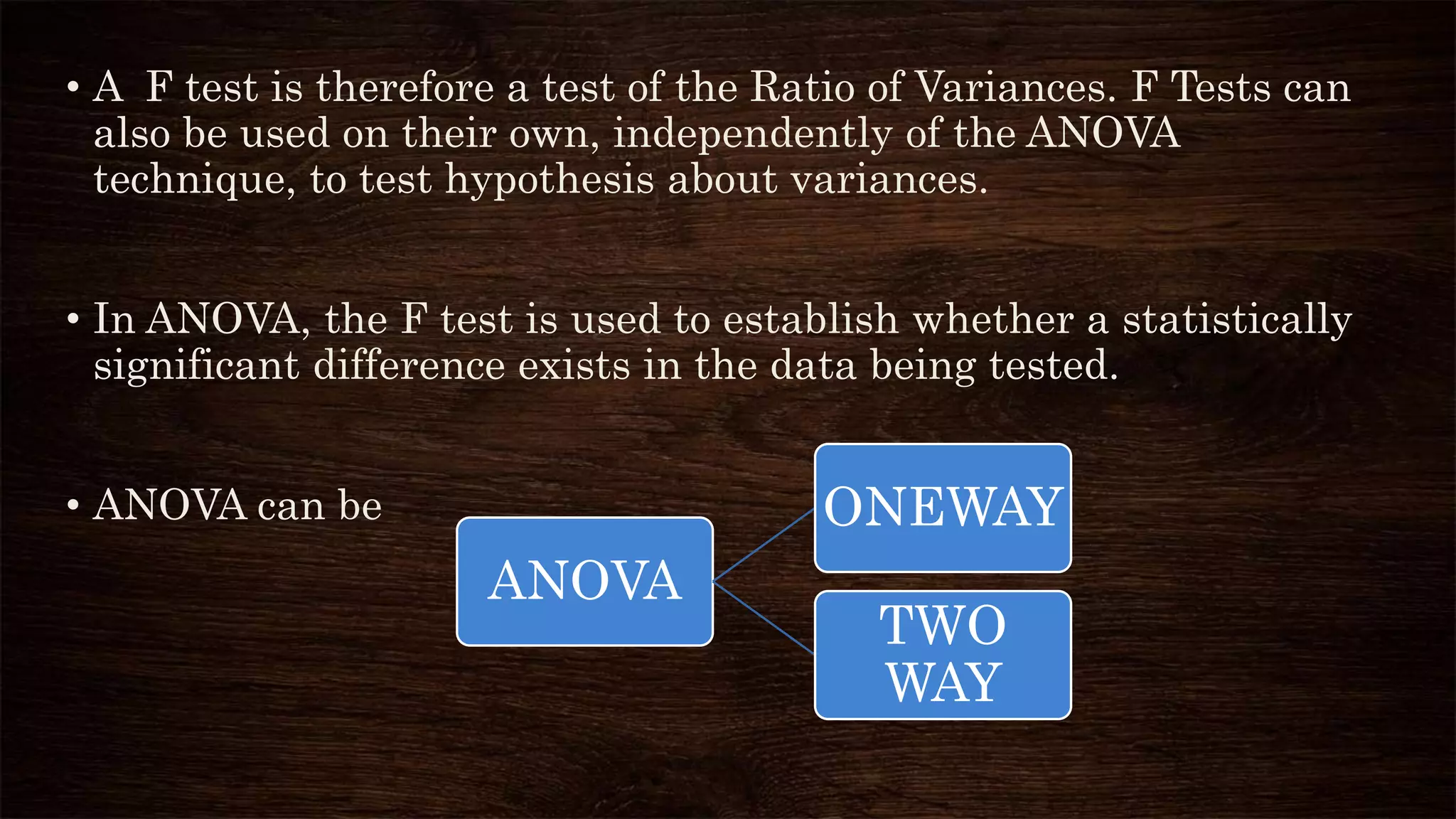• A F test is therefore a test of the Ratio of Variances. F Tests can
also be used on their own, independently of the ANOVA
technique, to test hypothesis about variances.
• In ANOVA, the F test is used to establish whether a statistically
significant difference exists in the data being tested.
• ANOVA can be
ANOVA
ONEWAY
TWO
WAY
 